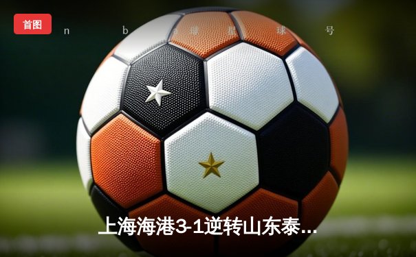 上海海港3-1逆转山东泰山，武磊双响领跑射手榜