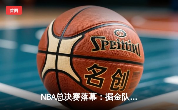 NBA总决赛落幕：掘金队力克热火力夺队史首冠，约基奇荣膺FMVP