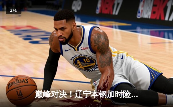 巅峰对决！辽宁本钢加时险胜广东宏远，赵继伟全能发挥定乾坤 - 2