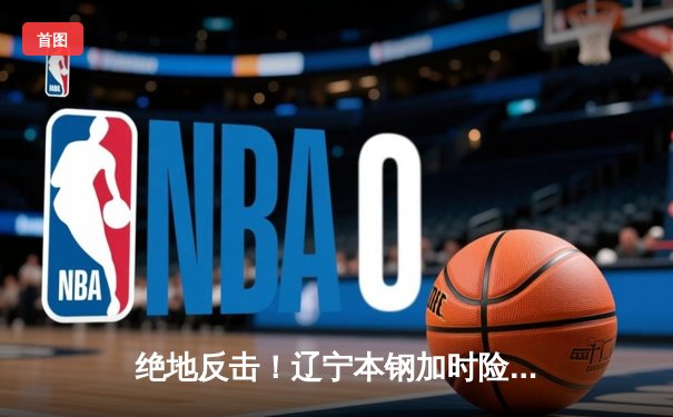 绝地反击！辽宁本钢加时险胜广东东莞大益，总决赛大比分2-1领先