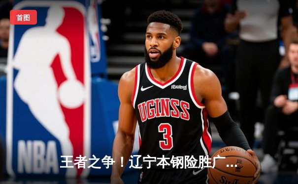 王者之争！辽宁本钢险胜广东东莞大益，总决赛大比分2-1领先