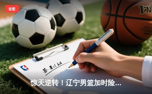 惊天逆转！辽宁男篮加时险胜广东，张镇麟35分创生涯新高