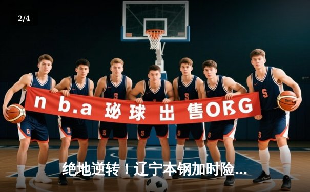 绝地逆转！辽宁本钢加时险胜广东东莞大益，CBA总决赛悬念再起 - 2