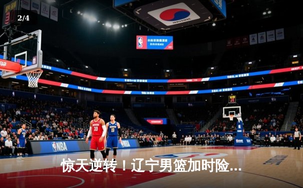惊天逆转！辽宁男篮加时险胜广东，张镇麟35分创生涯新高 - 2