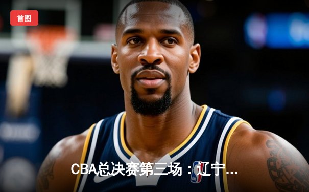 CBA总决赛第三场：辽宁本钢主场加时险胜新疆 赵继伟33分导演逆转好戏