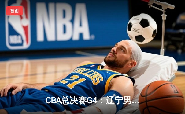 CBA总决赛G4：辽宁男篮加时险胜新疆 总比分3-1手握赛点