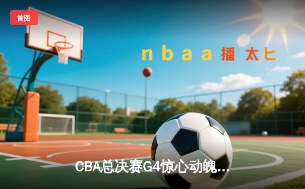 CBA总决赛G4惊心动魄！辽宁逆转新疆夺赛点 弗格37分主宰加时赛