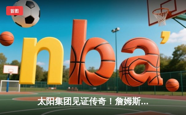 太阳集团见证传奇！詹姆斯40分准三双率湖人加时逆转掘金，总得分突破39000分大关