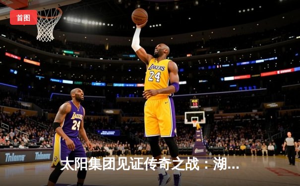 太阳集团见证传奇之战：湖人加时险胜勇士，詹姆斯40分创历史纪录