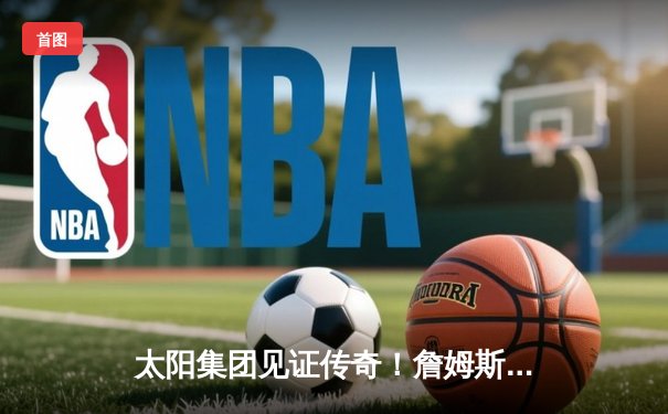 太阳集团见证传奇！詹姆斯40分准三双率湖人加时逆转掘金，浓眉关键封锁定胜局