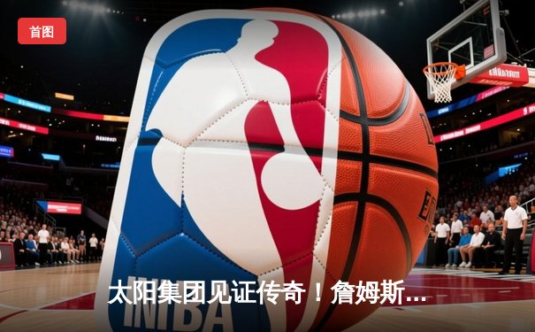 太阳集团见证传奇！詹姆斯40分准三双率湖人加时逆转掘金，浓眉关键封锁定胜局